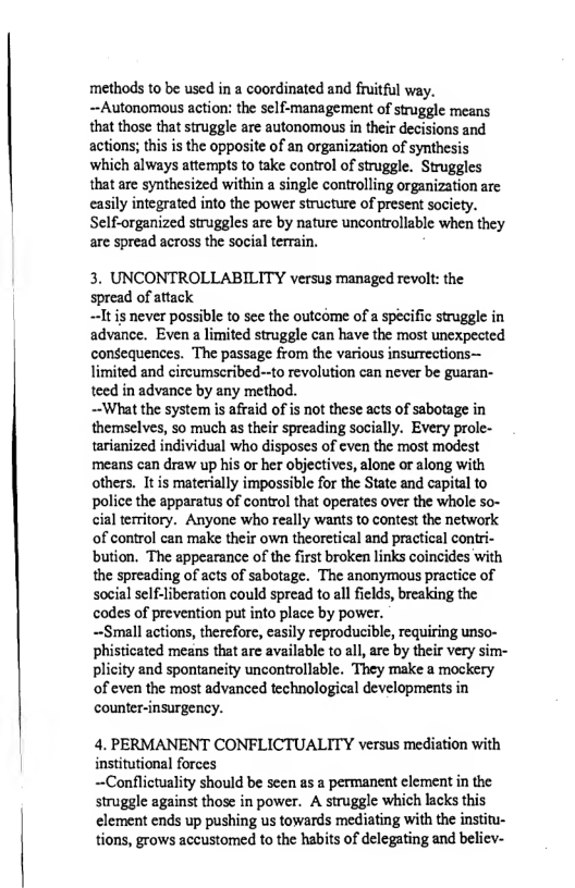 ‘methods to be used in a coordinated and fruitful way. ~-Autonomous action: the self-management of struggle means that those that struggle are autonomous in their decisions and actions; this s the opposite of an organization of synthesis which always attempts to take control of struggle. Struggles that are synthesized within a single controlling organization are casily integrated into the power structure of present socicty. Self-organized struggles are by nature uncontrollable when they are spread across the social terrain.  3. UNCONTROLLABILITY versus managed revolt: the spread of attack  ~It s never possible to sec the outcome of a specific struggle in advance. Even a limited struggle can have the most unexpected consequences. The passage from the various insurrections— limited and circumscribed--to revolution can never be guaran- teed in advance by any method.  —~What the system is afraid of is not these acts of sabotage in themselves, so much as their spreading socially. Every prole- tarianized individual who disposes of even the most modest means can draw up his or her objectives, alone or along with others. It is materially impossible for the State and capital to police the apparatus of control that operates over the whole so- cial territory. Anyone who really wants to contest the network of control can make their own theoretical and practical contri- bution. The appearance of the first broken links coincides with the spreading of acts of sabotage. The anonymous practice of social self-liberation could spread to all felds, breaking the codes of prevention put into place by power.  —Small actions, therefore, easily reproducible, requiring unso- phisticated means that are available to al, are by their very sim- plicity and spontaneity uncontrollable. They make a mockery of even the most advanced technological developments in counter-insurgency.  4. PERMANENT CONFLICTUALITY versus mediation with institutional forces  ~Conflictuality should be seen as a permanent clement in the struggle against those in power. A struggle which lacks this element ends up pushing us towards mediating with the institu- tions, grows accustomed to the habits of delegating and believ- 